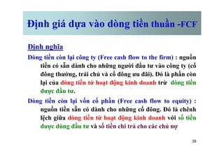 Định giá dựa vào dòng tiền thuần -FCF
Định nghĩa
Dòng tiền còn lại công ty (Free cash flow to the firm) : nguồn
tiền có sẵn dành cho những người đầu tư vào công ty (cổ
đông thường, trái chủ và cổ đông ưu đãi). Đó là phần còn
lại của dòng tiền từ hoạt động kinh doanh trừ dòng tiền
39
lại của dòng tiền từ hoạt động kinh doanh trừ dòng tiền
được đầu tư.
Dòng tiền còn lại vốn cổ phần (Free cash flow to equity) :
nguồn tiền sẵn có dành cho những cổ đông. Đó là chênh
lệch giữa dòng tiền từ hoạt động kinh doanh với số tiền
được dùng đầu tư và số tiền chi trả cho các chủ nợ
 