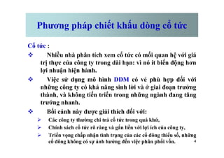 Phương pháp chiết khấu dòng cổ tức
Cổ tức :
v Nhiều nhà phân tích xem cổ tức có mối quan hệ với giá
trị thực của công ty trong dài hạn: vì nó ít biến động hơn
lợi nhuận hiện hành.
v Việc sử dụng mô hình DDM có vẻ phù hợp đối với
4
v Việc sử dụng mô hình DDM có vẻ phù hợp đối với
những công ty có khả năng sinh lời và ở giai đoạn trưởng
thành, và không tiến triển trong những ngành đang tăng
trưởng nhanh.
v Bối cảnh này được giải thích đối với:
Ø Các công ty thường chi trả cổ tức trong quá khứ,
Ø Chính sách cổ tức rõ ràng và gắn liền với lợi ích của công ty,
Ø Triển vọng chấp nhận tình trạng của các cổ đông thiểu số, những
cổ đông không có sự ảnh hưởng đến việc phân phối vốn.
 