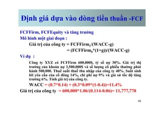 Định giá dựa vào dòng tiền thuần -FCF
FCFFirm, FCFEquity và tăng trưởng
Mô hình một giai đoạn :
Giá trị của công ty = FCFFirm1/(WACC-g)
= (FCFFirm0*(1+g))/(WACC-g)
Ví dụ :
42
Ví dụ :
Công ty XYZ có FCFFirm 600,000$, tỷ số nợ 30%. Giá trị thị
trường của khoản nợ 3,500,000$ và số lượng cổ phiếu thường phát
hành 500,000. Thuế suất thuế thu nhập của công ty 40%. Suất sinh
lời yêu cầu của cổ đông 14%, chi phí nợ 9% và giả sử tốc độ tăng
trưởng 6%. Tính giá trị của công ty.
WACC = (0.7*0.14) + (0.3*0.09*(1-0.4))=11.4%
Giá trị của công ty = 600,000*1.06/(0.114-0.06)= 11,777,778
 