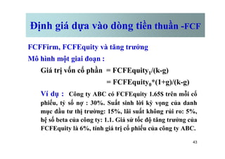 Định giá dựa vào dòng tiền thuần -FCF
FCFFirm, FCFEquity và tăng trưởng
Mô hình một giai đoạn :
Giá trị vốn cổ phần = FCFEquity1/(k-g)
= FCFEquity *(1+g)/(k-g)
43
= FCFEquity0*(1+g)/(k-g)
Ví dụ : Công ty ABC có FCFEquity 1.65$ trên mỗi cổ
phiếu, tỷ số nợ : 30%. Suất sinh lời kỳ vọng của danh
mục đầu tư thị trường: 15%, lãi suất không rủi ro: 5%,
hệ số beta của công ty: 1.1. Giả sử tốc độ tăng trưởng của
FCFEquity là 6%, tính giá trị cổ phiếu của công ty ABC.
 