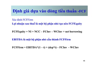 Định giá dựa vào dòng tiền thuần -FCF
Xác định FCFFirm
Lợi nhuận sau thuế là một bộ phận nhỏ tạo nên FCFEquity
FCFEquity = NI + NCC – FCInv – WCInv + net borrowing
48
EBITDA là một bộ phận nhỏ cấu thành FCFFirm
FCFFirm = EBITDA*(1 – t) + (dep*t) – FCInv - WCInv
 