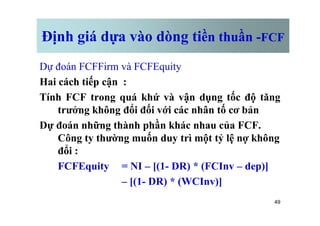Định giá dựa vào dòng tiền thuần -FCF
Dự đoán FCFFirm và FCFEquity
Hai cách tiếp cận :
Tính FCF trong quá khứ và vận dụng tốc độ tăng
trưởng không đổi đối với các nhân tố cơ bản
49
trưởng không đổi đối với các nhân tố cơ bản
Dự đoán những thành phần khác nhau của FCF.
Công ty thường muốn duy trì một tỷ lệ nợ không
đổi :
FCFEquity = NI – [(1- DR) * (FCInv – dep)]
– [(1- DR) * (WCInv)]
 