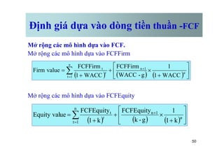 Định giá dựa vào dòng tiền thuần -FCF
Mở rộng các mô hình dựa vào FCF.
Mở rộng các mô hình dựa vào FCFFirm
( ) ( ) ( ) ú
û
ù
ê
ë
é
+
´
+
+
= +
=
å n
t
WACC
1
1
g
-
WACC
FCFFirm
WACC
1
FCFFirm
value
Firm 1
n
n
1
t
t
50
Mở rộng các mô hình dựa vào FCFEquity
û
ë
( ) ( ) ( )
ú
û
ù
ê
ë
é
+
´
+
+
= +
=
å n
t
k
1
1
g
-
k
FCFEquity
k
1
FCFEquity
ue
Equity val 1
n
n
1
t
t
 