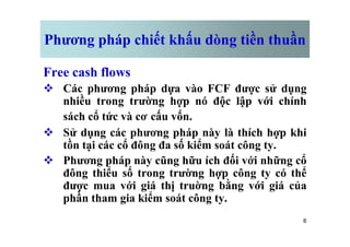 Phương pháp chiết khấu dòng tiền thuần
Free cash flows
v Các phương pháp dựa vào FCF được sử dụng
nhiều trong trường hợp nó độc lập với chính
sách cổ tức và cơ cấu vốn.
6
v Sử dụng các phương pháp này là thích hợp khi
tồn tại các cổ đông đa số kiểm soát công ty.
v Phương pháp này cũng hữu ích đối với những cổ
đông thiểu số trong trường hợp công ty có thể
được mua với giá thị truờng bằng với giá của
phần tham gia kiểm soát công ty.
 