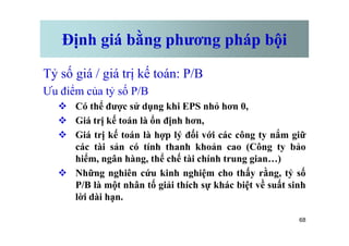Định giá bằng phương pháp bội
Tỷ số giá / giá trị kế toán: P/B
Ưu điểm của tỷ số P/B
v Có thể được sử dụng khi EPS nhỏ hơn 0,
v Giá trị kế toán là ổn định hơn,
68
v Giá trị kế toán là ổn định hơn,
v Giá trị kế toán là hợp lý đối với các công ty nắm giữ
các tài sản có tính thanh khoản cao (Công ty bảo
hiểm, ngân hàng, thể chế tài chính trung gian…)
v Những nghiên cứu kinh nghiệm cho thấy rằng, tỷ số
P/B là một nhân tố giải thích sự khác biệt về suất sinh
lời dài hạn.
 