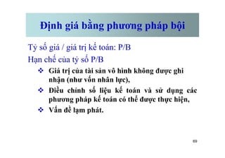Định giá bằng phương pháp bội
Tỷ số giá / giá trị kế toán: P/B
Hạn chế của tỷ số P/B
v Giá trị của tài sản vô hình không được ghi
nhận (như vốn nhân lực),
69
nhận (như vốn nhân lực),
v Điều chỉnh số liệu kế toán và sử dụng các
phương pháp kế toán có thể được thực hiện,
v Vấn đề lạm phát.
 