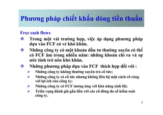 Phương pháp chiết khấu dòng tiền thuần
Free cash flows
v Trong một vài trường hợp, việc áp dụng phương pháp
dựa vào FCF có vẻ khó khăn.
v Những công ty có một khoản đầu tư thường xuyên có thể
có FCF âm trong nhiều năm: những khoản chi ra và sự
ước tính trở nên khó khăn.
7
có FCF âm trong nhiều năm: những khoản chi ra và sự
ước tính trở nên khó khăn.
v Những phương pháp dựa vào FCF thích hợp đối với :
Ø Những công ty không thường xuyên trả cổ tức;
Ø Những công ty có cổ tức nhưng không liên hệ một cách rõ ràng
với lợi ích của công ty;
Ø Những công ty có FCF tương ứng với khả năng sinh lãi;
Ø Triển vọng đánh giá gắn liền với các cổ đông đa số kiểm soát
công ty.
 