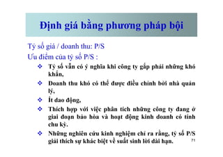 Định giá bằng phương pháp bội
Tỷ số giá / doanh thu: P/S
Ưu điểm của tỷ số P/S :
v Tỷ số vẫn có ý nghĩa khi công ty gắp phải những khó
khắn,
71
v Doanh thu khó có thể được điều chỉnh bởi nhà quản
lý,
v Ít dao động,
v Thích hợp với việc phân tích những công ty đang ở
giai đoạn bảo hòa và hoạt động kinh doanh có tính
chu kỳ.
v Những nghiên cứu kinh nghiệm chỉ ra rằng, tỷ số P/S
giải thích sự khác biệt về suất sinh lời dài hạn.
 