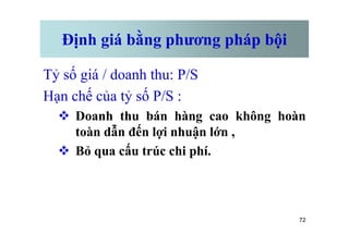 Định giá bằng phương pháp bội
Tỷ số giá / doanh thu: P/S
Hạn chế của tỷ số P/S :
v Doanh thu bán hàng cao không hoàn
72
Doanh thu bán hàng cao không hoàn
toàn dẫn đến lợi nhuận lớn ,
v Bỏ qua cấu trúc chi phí.
 