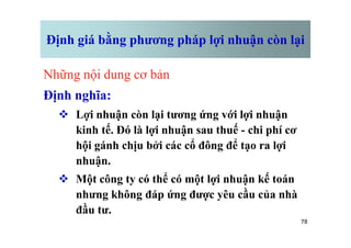 Định giá bằng phương pháp lợi nhuận còn lại
Những nội dung cơ bản
Định nghĩa:
v Lợi nhuận còn lại tương ứng với lợi nhuận
kinh tế. Đó là lợi nhuận sau thuế - chi phí cơ
78
kinh tế. Đó là lợi nhuận sau thuế - chi phí cơ
hội gánh chịu bởi các cổ đông để tạo ra lợi
nhuận.
v Một công ty có thể có một lợi nhuận kế toán
nhưng không đáp ứng được yêu cầu của nhà
đầu tư.
 