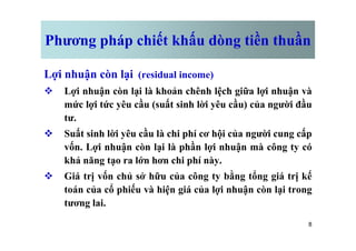 Phương pháp chiết khấu dòng tiền thuần
Lợi nhuận còn lại (residual income)
v Lợi nhuận còn lại là khoản chênh lệch giữa lợi nhuận và
mức lợi tức yêu cầu (suất sinh lời yêu cầu) của người đầu
tư.
8
v Suất sinh lời yêu cầu là chi phí cơ hội của người cung cấp
vốn. Lợi nhuận còn lại là phần lợi nhuận mà công ty có
khả năng tạo ra lớn hơn chi phí này.
v Giá trị vốn chủ sở hữu của công ty bằng tổng giá trị kế
toán của cổ phiếu và hiện giá của lợi nhuận còn lại trong
tương lai.
 