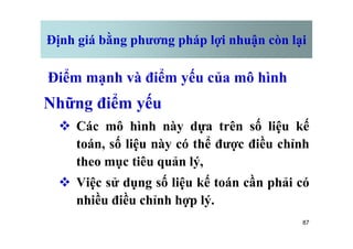 Định giá bằng phương pháp lợi nhuận còn lại
Điểm mạnh và điểm yếu của mô hình
Những điểm yếu
v Các mô hình này dựa trên số liệu kế
87
v Các mô hình này dựa trên số liệu kế
toán, số liệu này có thể được điều chỉnh
theo mục tiêu quản lý,
v Việc sử dụng số liệu kế toán cần phải có
nhiều điều chỉnh hợp lý.
 