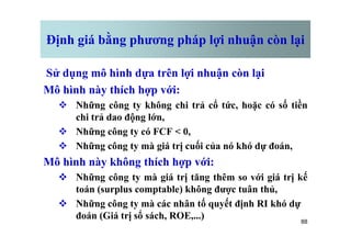 Định giá bằng phương pháp lợi nhuận còn lại
Sử dụng mô hình dựa trên lợi nhuận còn lại
Mô hình này thích hợp với:
v Những công ty không chi trả cổ tức, hoặc có số tiền
chi trả dao động lớn,
88
v Những công ty có FCF < 0,
v Những công ty mà giá trị cuối của nó khó dự đoán,
Mô hình này không thích hợp với:
v Những công ty mà giá trị tăng thêm so với giá trị kế
toán (surplus comptable) không được tuân thủ,
v Những công ty mà các nhân tố quyết định RI khó dự
đoán (Giá trị sổ sách, ROE,...)
 
