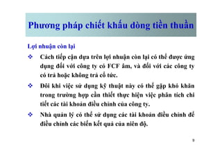 Phương pháp chiết khấu dòng tiền thuần
Lợi nhuận còn lại
v Cách tiếp cận dựa trên lợi nhuận còn lại có thể được ứng
dụng đối với công ty có FCF âm, và đối với các công ty
có trả hoặc không trả cổ tức.
9
có trả hoặc không trả cổ tức.
v Đôi khi việc sử dụng kỹ thuật này có thể gặp khó khăn
trong trường hợp cần thiết thực hiện việc phân tích chi
tiết các tài khoản điều chỉnh của công ty.
v Nhà quản lý có thể sử dụng các tài khoản điều chỉnh để
điều chỉnh các biến kết quả của niên độ.
 