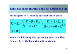 Định giá bằng phương pháp lợi nhuận còn lại
Khả năng sinh lời tài chính hội tụ về suất sinh lời đòi hỏi
( )
( )
( )
( )( )
1
1
1
1
1
1
1
1
0
0
+
-
+
´
-
+
+
´
-
+
= -
-
-
=
-
å
w T
t
T
T
t
t
t
t
k
k
B
k
E
k
B
k
E
B
V
92
Nếu w = 0 RI không tiếp tục sau dự đoán ban đầu ;
Nếu w = 1, RI thể hiện như một sự kéo dài
( ) ( )( )
[ ]
1
;
0
1
1
1
1
Î
+
-
+
+
=
w
w
t k
k
k
 