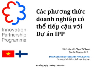 Các phương thức doanh nghiệp có thể tiếp cận với Dự án IPP Trình bày bởi:  PhạmThị Loan Cán bộ Chương trình  INNOVATION PARTNERSHIP PROGRAMME   Chương trình Đối tác Đổi mới Sáng tạo Đà Nẵng, ngày 2 tháng 3 năm 2011 
