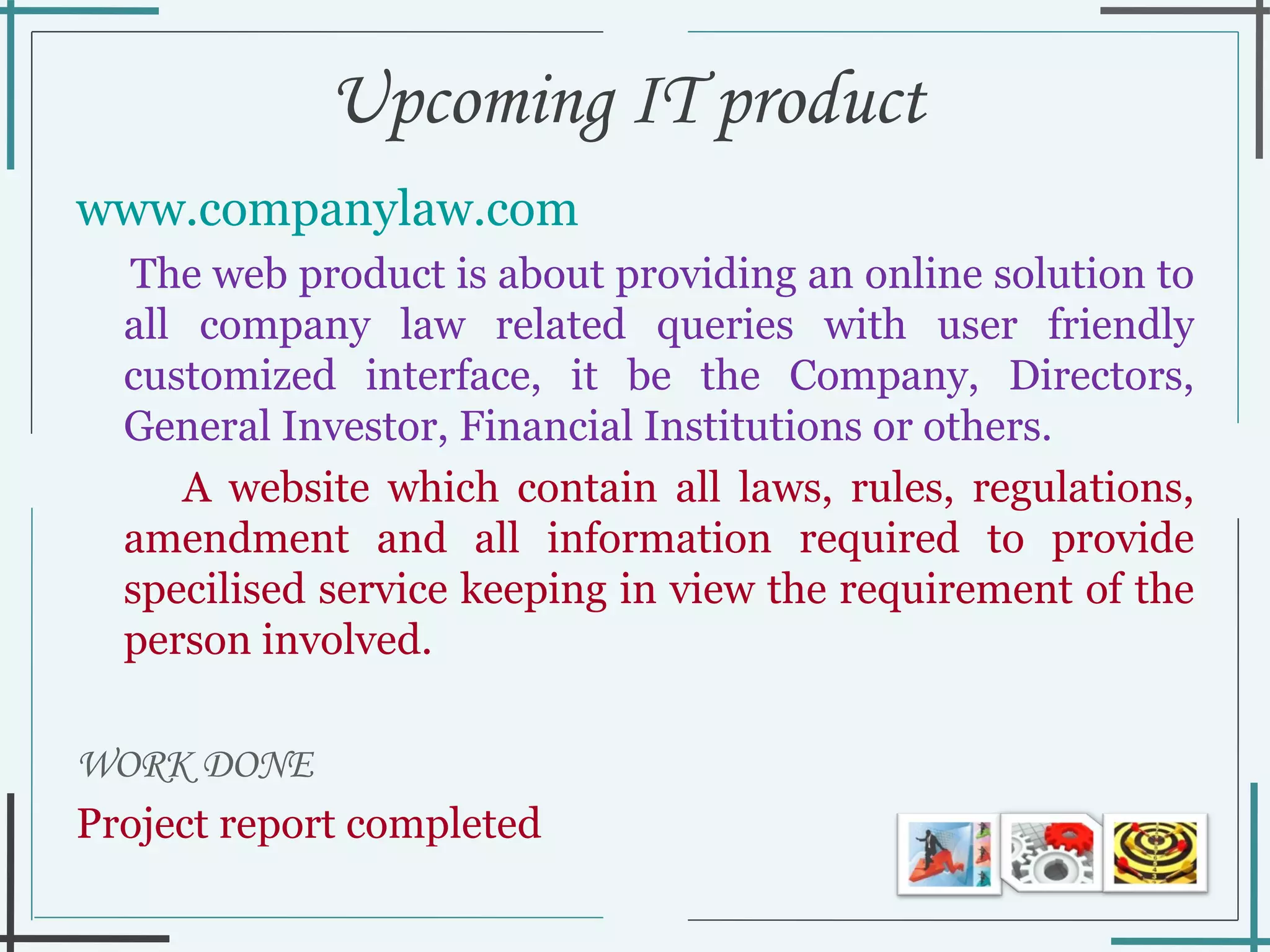 Upcoming IT product  www.companylaw.com   The web product is about providing an online solution to all company law related queries with user friendly customized interface, it be the Company, Directors, General Investor, Financial Institutions or others.  A website which contain all laws, rules, regulations, amendment and all information required to provide specilised service keeping in view the requirement of the person involved.  WORK DONE Project report completed  