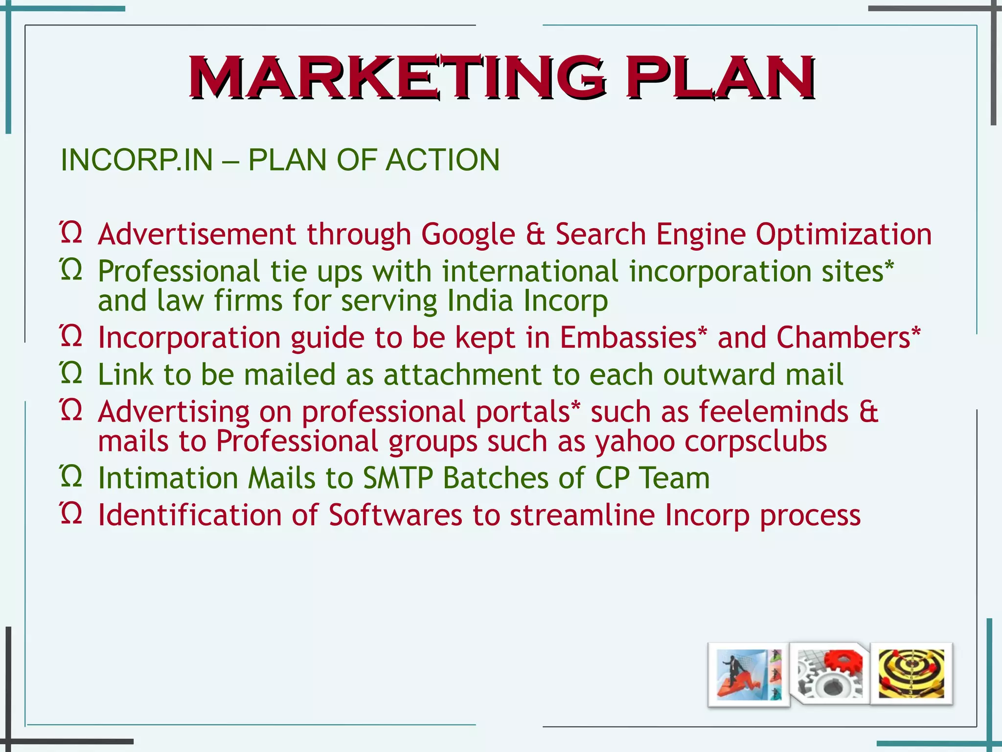 INCORP.IN – PLAN OF ACTION  Advertisement through Google & Search Engine Optimization  Professional tie ups with international incorporation sites* and law firms for serving India Incorp Incorporation guide to be kept in Embassies* and Chambers*  Link to be mailed as attachment to each outward mail  Advertising on professional portals* such as feeleminds & mails to Professional groups such as yahoo corpsclubs  Intimation Mails to SMTP Batches of CP Team   Identification of Softwares to streamline Incorp process  MARKETING PLAN 