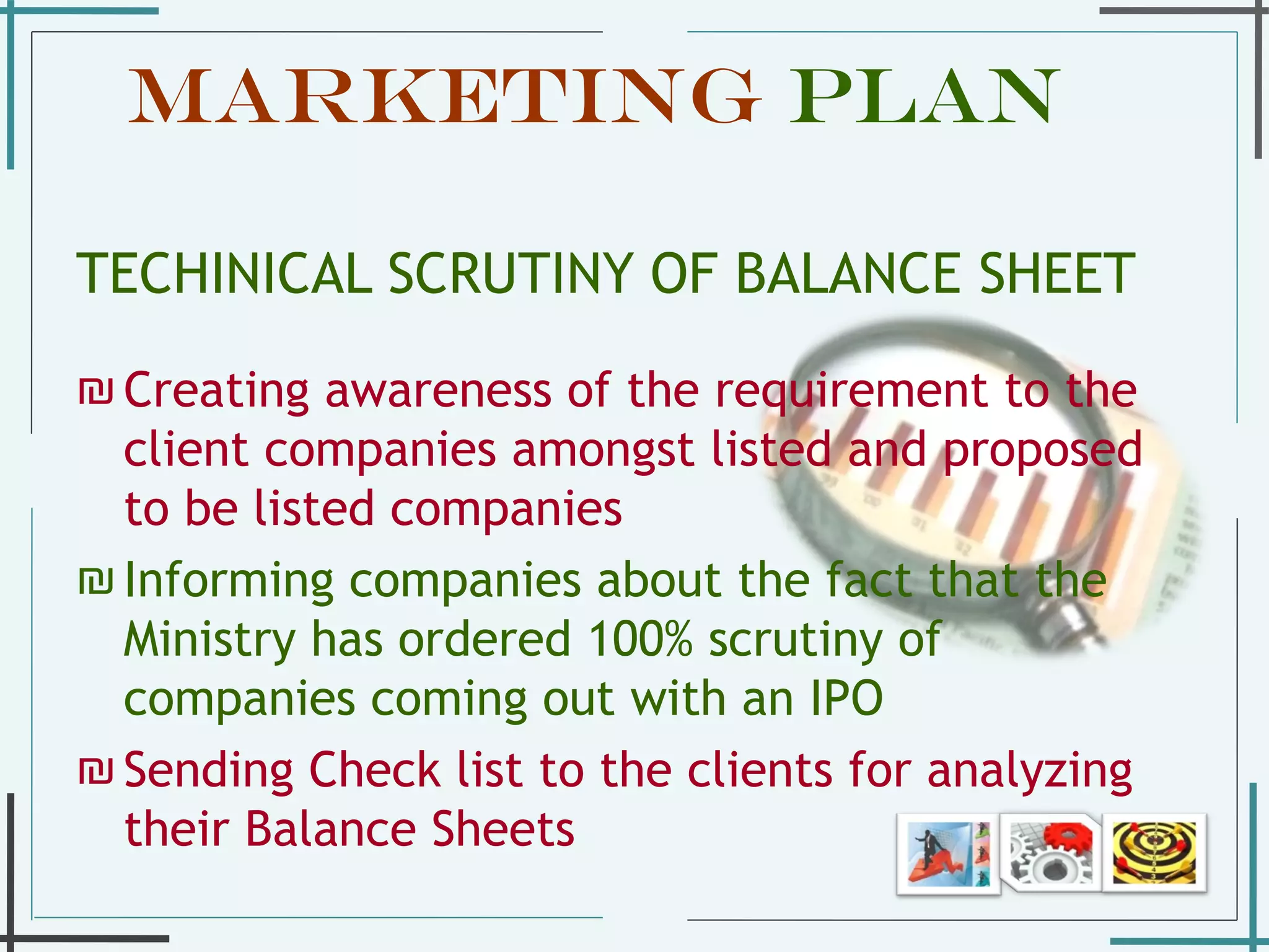 Marketing  Plan   TECHINICAL SCRUTINY OF BALANCE SHEET Creating awareness of the requirement to the client companies amongst listed and proposed to be listed companies  Informing companies about the fact that the Ministry has ordered 100% scrutiny of companies coming out with an IPO Sending Check list to the clients for analyzing their Balance Sheets  
