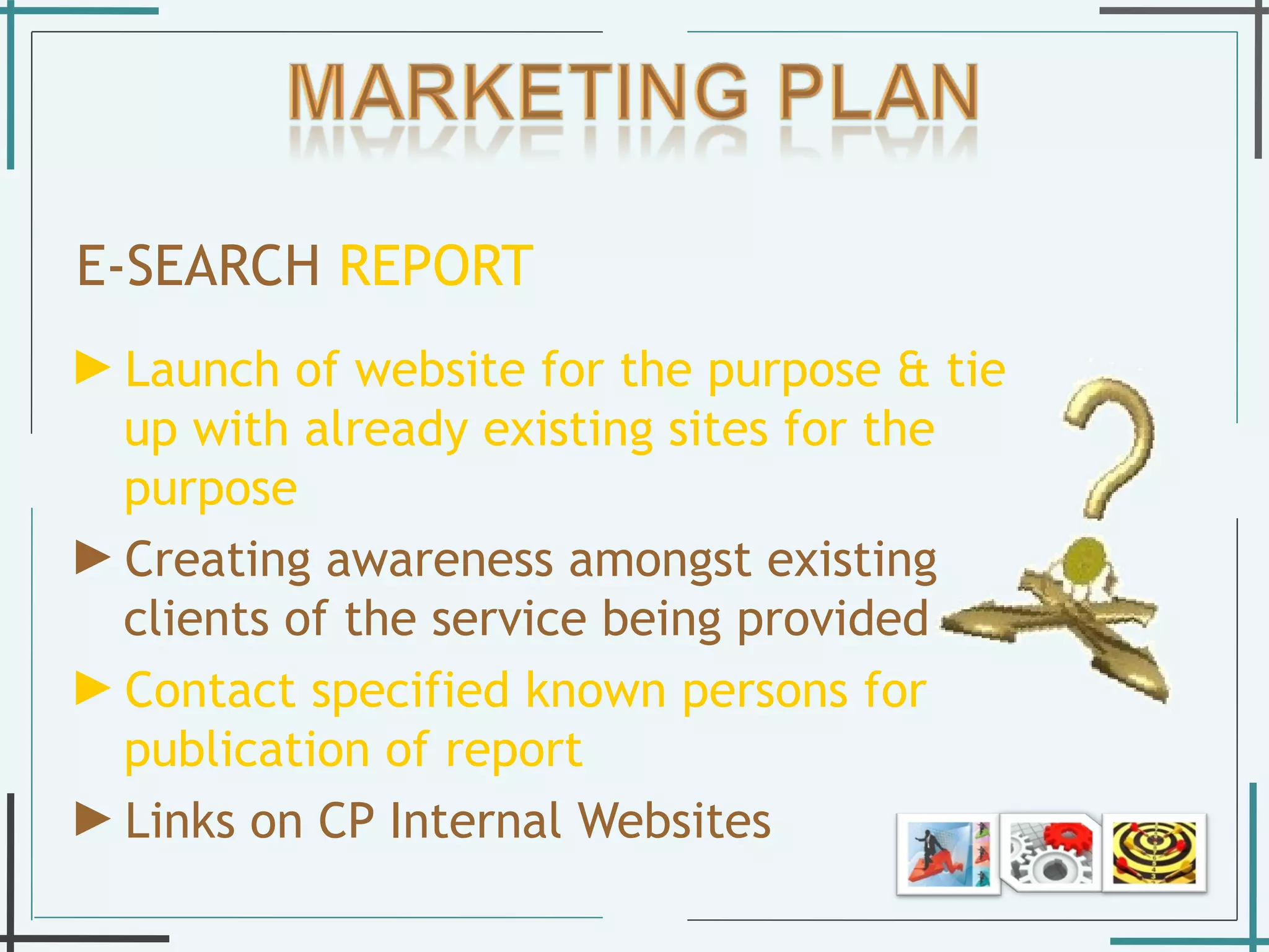 E-SEARCH   REPORT Launch of website for the purpose & tie up with already existing sites for the purpose Creating awareness amongst existing clients of the service being provided  Contact specified known persons for publication of report  Links on CP Internal Websites  