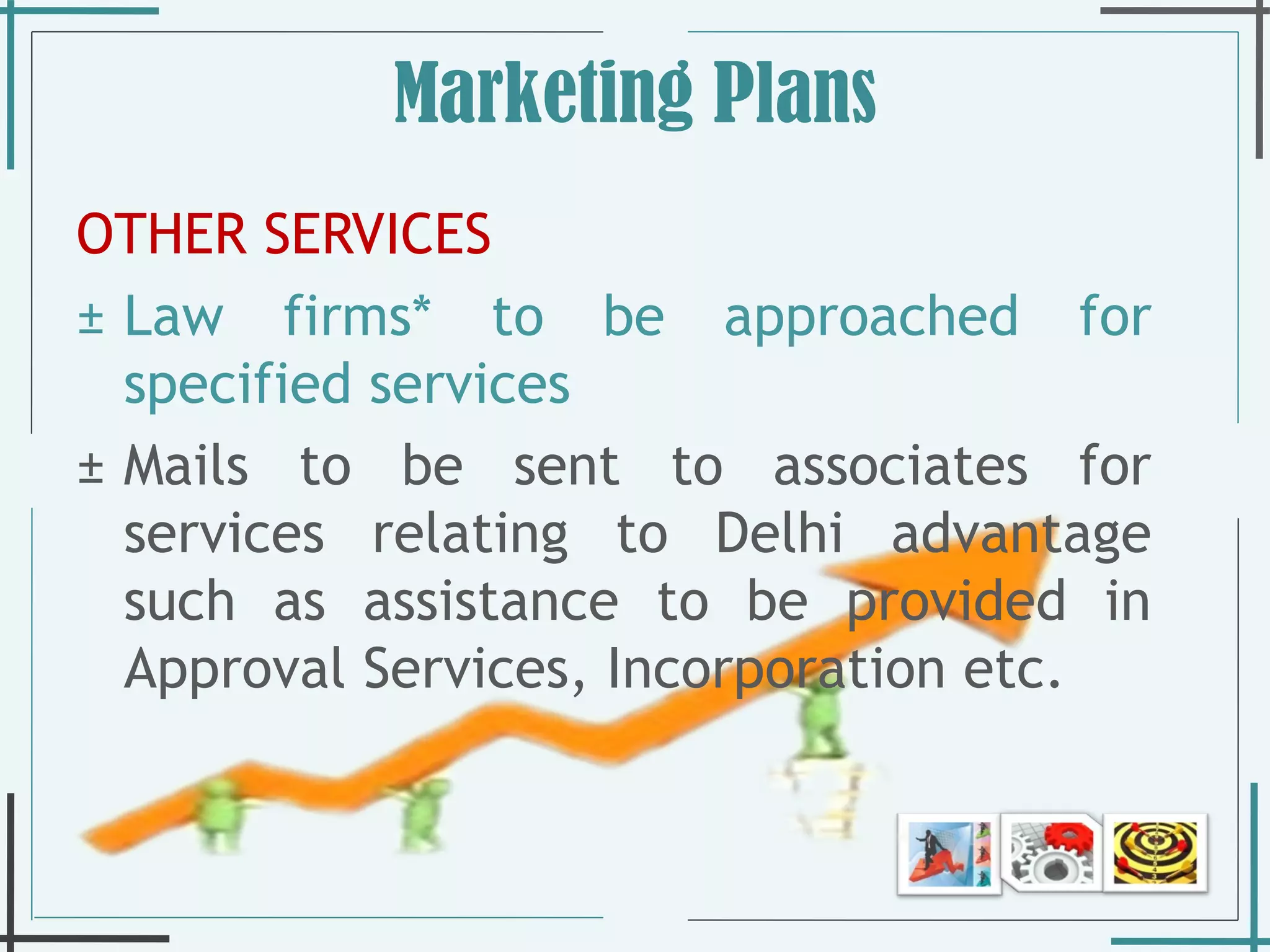 Marketing Plans OTHER SERVICES Law firms* to be approached for specified services Mails to be sent to associates for services relating to Delhi advantage such as assistance to be provided in Approval Services, Incorporation etc. 