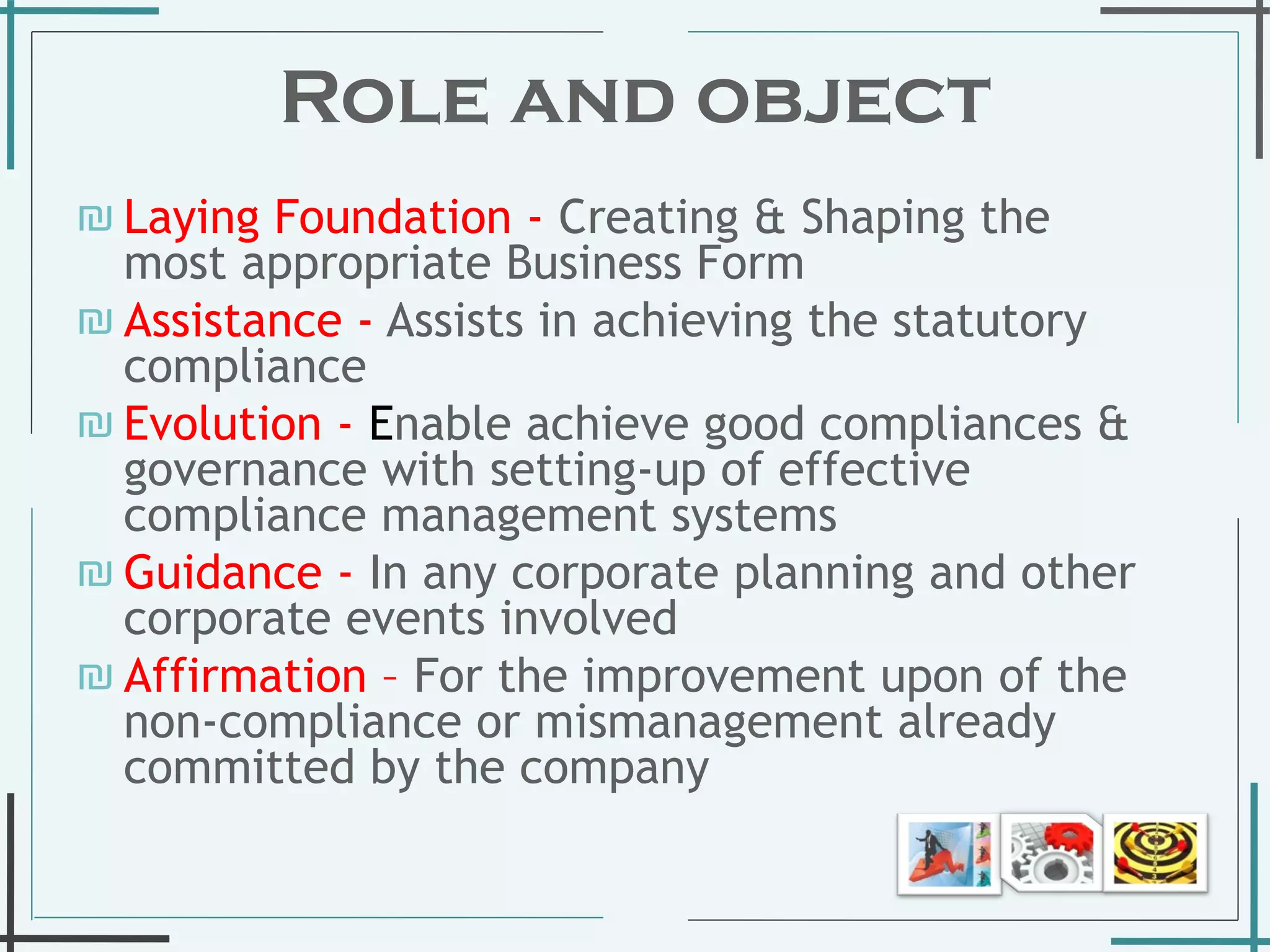 Role and object Laying Foundation -   Creating & Shaping the most appropriate Business Form  Assistance   -  Assists in achieving the statutory compliance  Evolution   -  E nable achieve good compliances & governance with setting-up of effective compliance management systems Guidance -   In any corporate planning and other corporate events involved Affirmation –  For the improvement upon of the non-compliance or mismanagement already committed by the company  