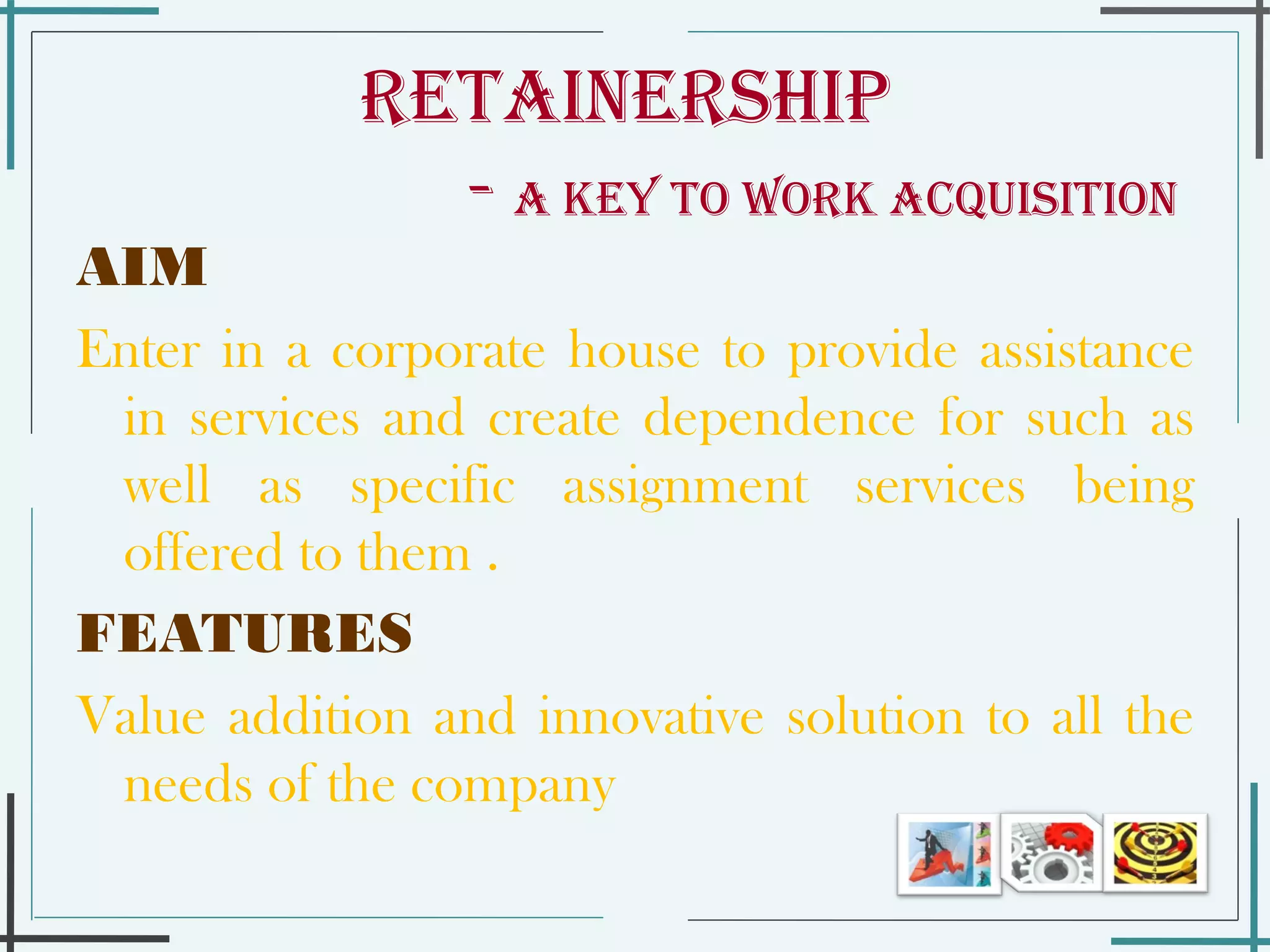 Retainership    -  a key to work acquisition   AIM Enter in a corporate house to provide assistance in services and create dependence for such as well as specific assignment services being offered to them .  FEATURES Value addition and innovative solution to all the needs of the company  