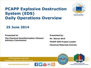 PCAPP Explosive Destruction
System (EDS)
Daily Operations Overview
25 June 2014
Presented to:
The Chemical Demilitarization Citizens’
Advisory Commission
Presented by:
Mr. Steven Bird
PCAPP EDS Project Leader
Chemical Materials Activity
 