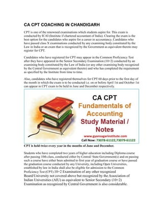 CA CPT COACHING IN CHANDIGARH
CPT is one of the renowned examinations which students aspire for. This exam is
conducted by ICAI (Institute if chartered accountant of India). Clearing the exam is the
best option for the candidates who aspire for a career in accountancy. Candidates who
have passed class X examinations conducted by any examining body constituted by the
Law in India or an exam that is recognized by the Government as equivalent thereto may
register for CPT.
Candidates who have registered for CPT may appear in the Common Proficiency Test
after they have appeared in the Senior Secondary Examination (10+2) conducted by an
examining body constituted by the Law of India (or any other examining body recognized
by the Central Government as equivalent thereto) and who has completed the requirement
as specified by the Institute from time to time.
Also, candidates who have registered themselves for CPT 60 days prior to the first day of
the month in which the exam is to be conducted i.e. on or before April 1st and October 1st
can appear in CPT exam to be held in June and December respectively.
CPT is held twice every year in the months of June and December.
Students who have completed two years of higher education including Diploma course
after passing 10th class, conducted either by Central/ State Government(s) and on passing
such a course have either been admitted to first year of graduation course or have passed
the graduation course conducted by any University, including Open Universities,
established by law in India shall also be eligible for admission to the Common
Proficiency Test (CPT).10+2 Examination of any other recognized
Board/University not covered above but recognized by the Association of
Indian Universities (AIU) as equivalent to Senior Secondary (10+2)
Examination as recognized by Central Government is also considerable.
 