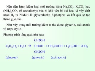 Nếu tiến hành kiềm hoá môi trường bằng Na2CO3, K2CO3 hay
(NH4)2CO3 thì axetaldehyt vừa bị khử vừa bị oxi hoá, vì vậy chất
nhận H2 từ NADH là glyxeraldehit 3-photphat và kết quả sẽ tạo
thành glyxerin.
Như vậy trong môi trường kiềm ta thu được glyxerin, axit axetic
và rượu etylic.
Phương trình tổng quát như sau:
CH2OH
C6H12O6 + H2O → CHOH + CH3COOH + C2H5OH + 2CO2
CH2OH
(glucoza) (glyxerin) (axit acetic)
 