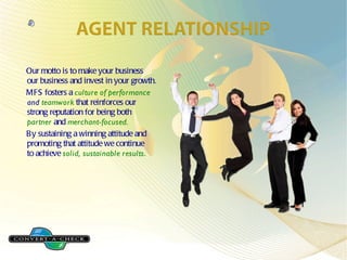 Our motto is to make your business our business and invest in your growth. MFS fosters a culture of performance and teamwork that reinforces our strong reputation for being both partner and merchant-focused. By sustaining a winning attitude and promoting that attitude we continue to achieve solid, sustainable results .