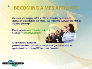 We invite you to apply to MFS. We’re motivated by your trust and we are excited about our future. We’re proving everyday that MFS is a partner you keep. Please login to www.convertacheck.com Click on “Agent Development” After watching a detailed presentation about our products and services you will receive an application to become an MFS Account Executive.