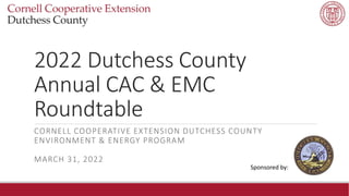 2022 Dutchess County
Annual CAC & EMC
Roundtable
CORNELL COOPERATIVE EXTENSION DUTCHESS COUNTY
ENVIRONMENT & ENERGY PROGRAM
MARCH 31, 2022
Sponsored by:
 