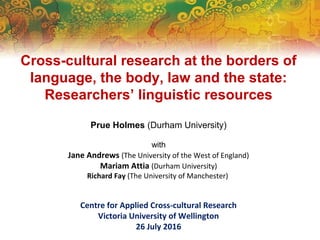 Cross-cultural research at the borders of
language, the body, law and the state:
Researchers’ linguistic resources
Prue Holmes (Durham University)
with
Jane Andrews (The University of the West of England)
Mariam Attia (Durham University)
Richard Fay (The University of Manchester)
Centre for Applied Cross-cultural Research
Victoria University of Wellington
26 July 2016
 