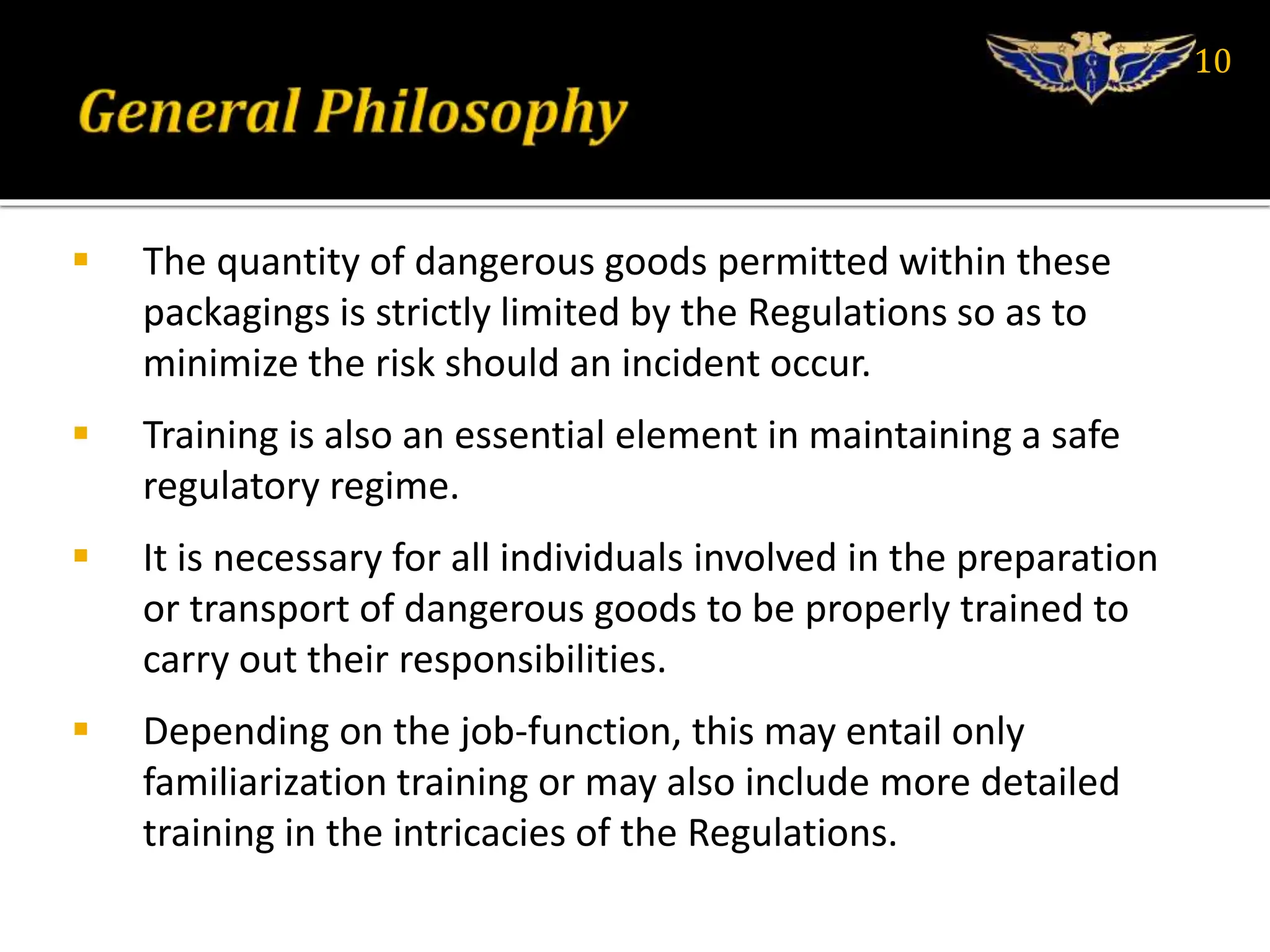  The quantity of dangerous goods permitted within these
packagings is strictly limited by the Regulations so as to
minimize the risk should an incident occur.
 Training is also an essential element in maintaining a safe
regulatory regime.
 It is necessary for all individuals involved in the preparation
or transport of dangerous goods to be properly trained to
carry out their responsibilities.
 Depending on the job-function, this may entail only
familiarization training or may also include more detailed
training in the intricacies of the Regulations.
10
 