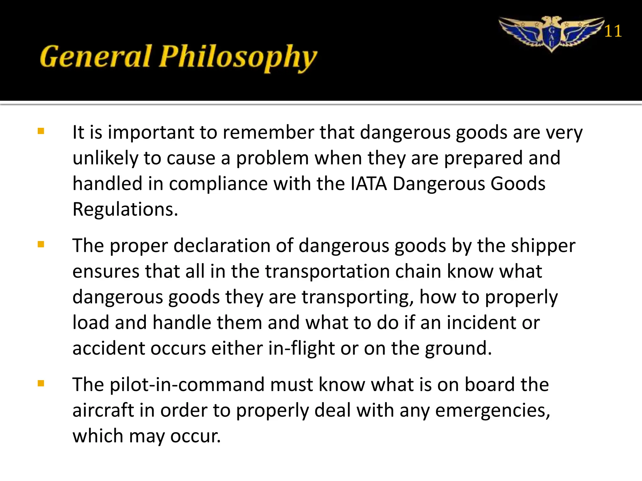 It is important to remember that dangerous goods are very
unlikely to cause a problem when they are prepared and
handled in compliance with the IATA Dangerous Goods
Regulations.
 The proper declaration of dangerous goods by the shipper
ensures that all in the transportation chain know what
dangerous goods they are transporting, how to properly
load and handle them and what to do if an incident or
accident occurs either in-flight or on the ground.
 The pilot-in-command must know what is on board the
aircraft in order to properly deal with any emergencies,
which may occur.
11
 