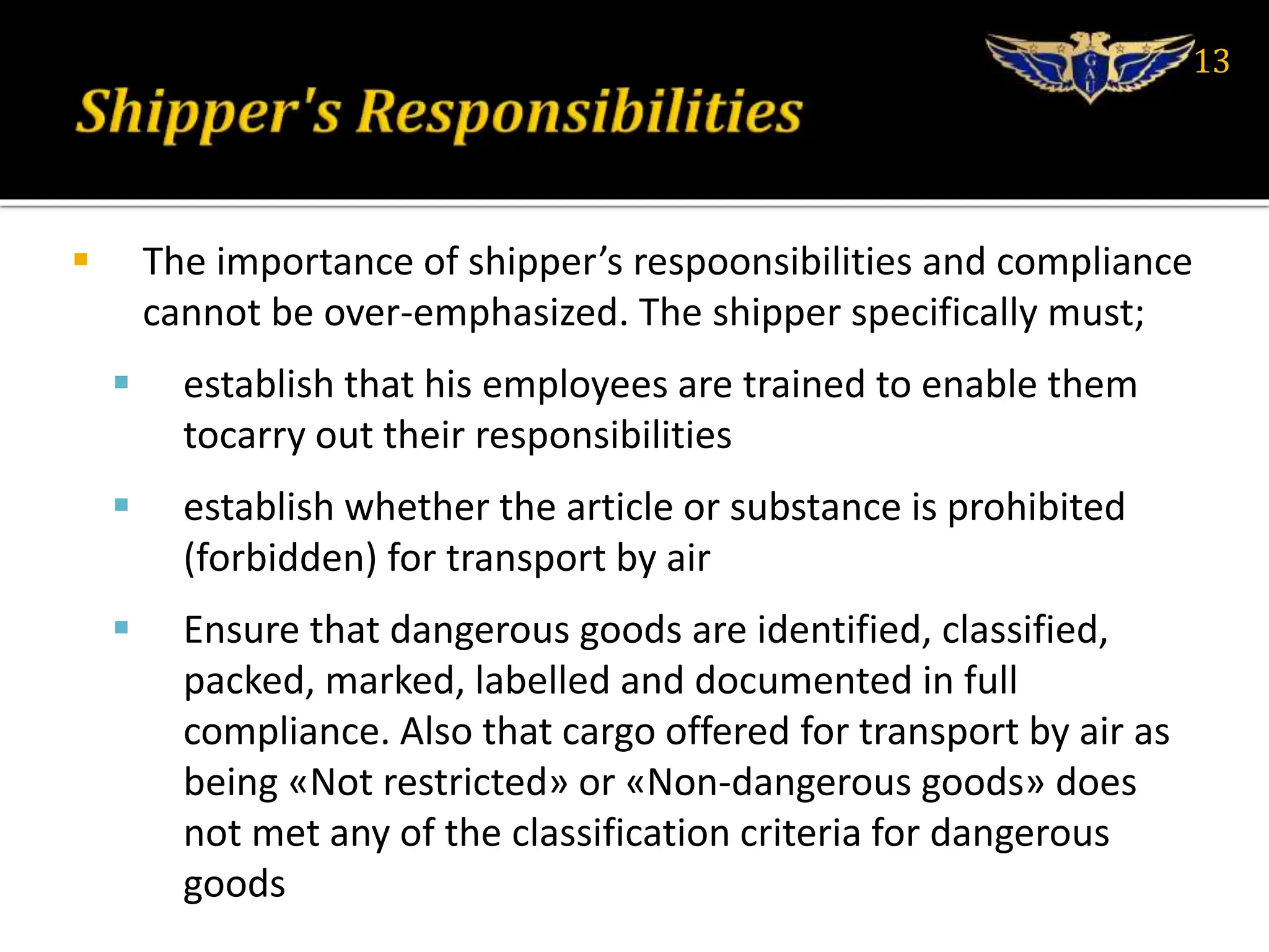  The importance of shipper’s respoonsibilities and compliance
cannot be over-emphasized. The shipper specifically must;
 establish that his employees are trained to enable them
tocarry out their responsibilities
 establish whether the article or substance is prohibited
(forbidden) for transport by air
 Ensure that dangerous goods are identified, classified,
packed, marked, labelled and documented in full
compliance. Also that cargo offered for transport by air as
being «Not restricted» or «Non-dangerous goods» does
not met any of the classification criteria for dangerous
goods
13
 
