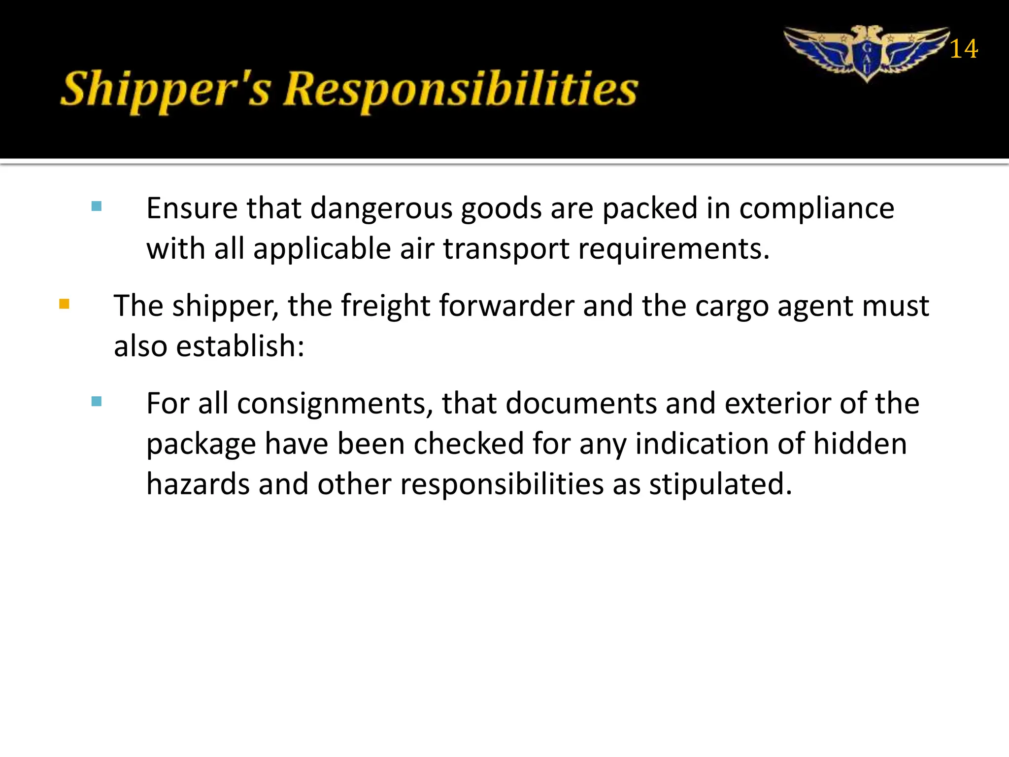  Ensure that dangerous goods are packed in compliance
with all applicable air transport requirements.
 The shipper, the freight forwarder and the cargo agent must
also establish:
 For all consignments, that documents and exterior of the
package have been checked for any indication of hidden
hazards and other responsibilities as stipulated.
14
 