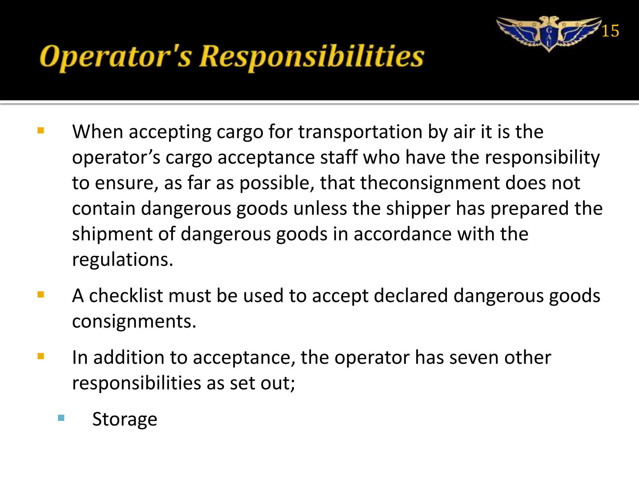  When accepting cargo for transportation by air it is the
operator’s cargo acceptance staff who have the responsibility
to ensure, as far as possible, that theconsignment does not
contain dangerous goods unless the shipper has prepared the
shipment of dangerous goods in accordance with the
regulations.
 A checklist must be used to accept declared dangerous goods
consignments.
 In addition to acceptance, the operator has seven other
responsibilities as set out;
 Storage
15
 
