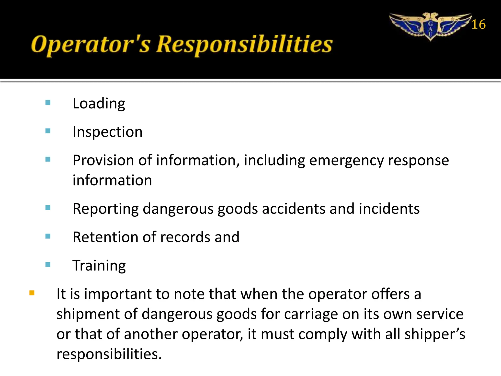  Loading
 Inspection
 Provision of information, including emergency response
information
 Reporting dangerous goods accidents and incidents
 Retention of records and
 Training
 It is important to note that when the operator offers a
shipment of dangerous goods for carriage on its own service
or that of another operator, it must comply with all shipper’s
responsibilities.
16
 