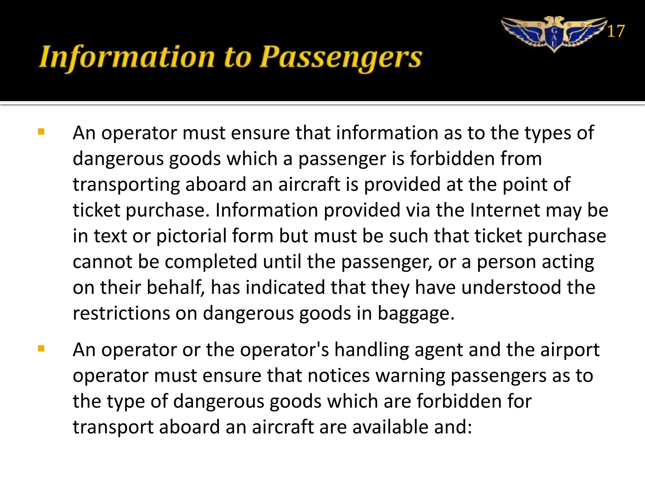  An operator must ensure that information as to the types of
dangerous goods which a passenger is forbidden from
transporting aboard an aircraft is provided at the point of
ticket purchase. Information provided via the Internet may be
in text or pictorial form but must be such that ticket purchase
cannot be completed until the passenger, or a person acting
on their behalf, has indicated that they have understood the
restrictions on dangerous goods in baggage.
 An operator or the operator's handling agent and the airport
operator must ensure that notices warning passengers as to
the type of dangerous goods which are forbidden for
transport aboard an aircraft are available and:
17
 