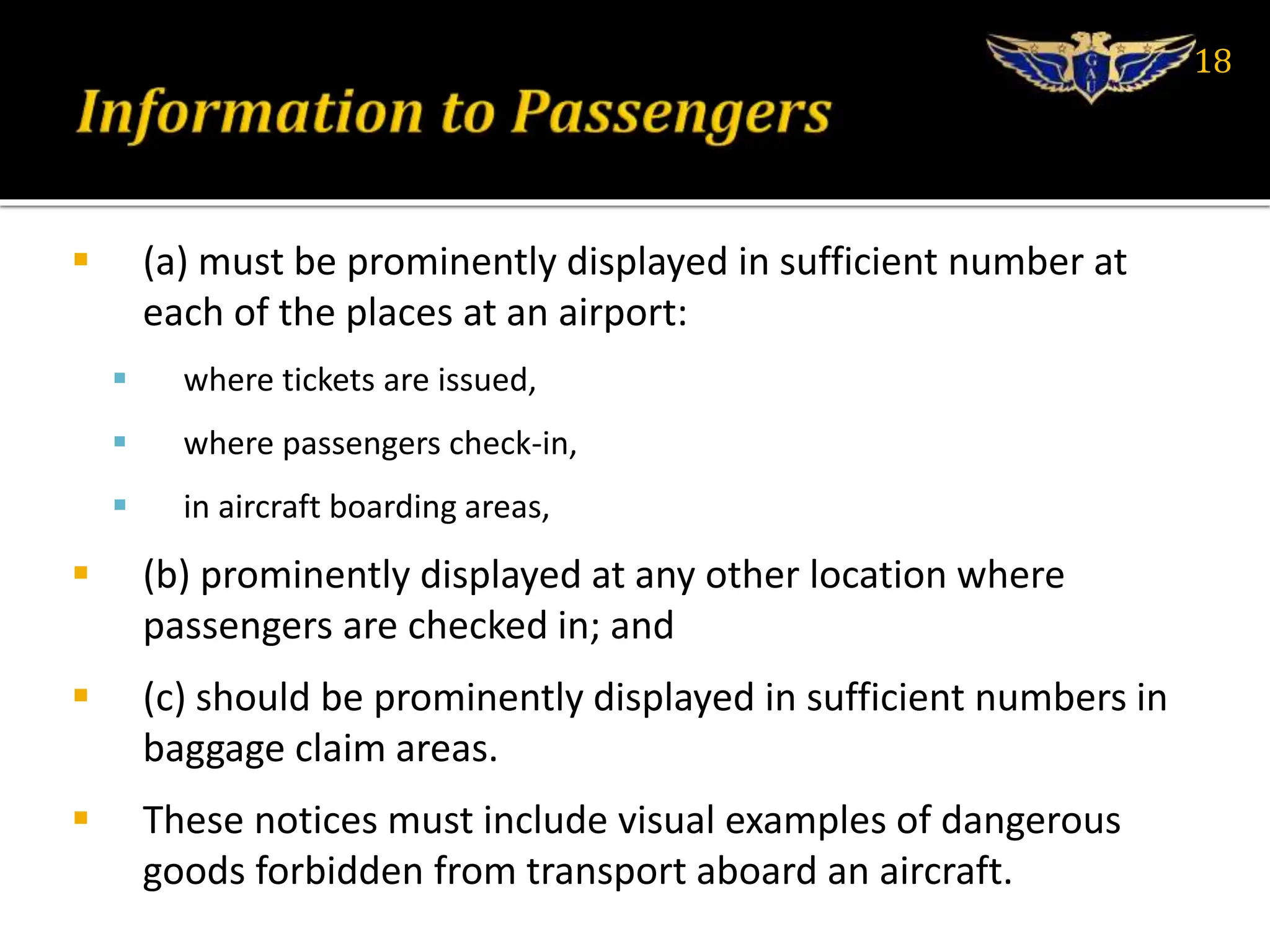  (a) must be prominently displayed in sufficient number at
each of the places at an airport:
 where tickets are issued,
 where passengers check-in,
 in aircraft boarding areas,
 (b) prominently displayed at any other location where
passengers are checked in; and
 (c) should be prominently displayed in sufficient numbers in
baggage claim areas.
 These notices must include visual examples of dangerous
goods forbidden from transport aboard an aircraft.
18
 