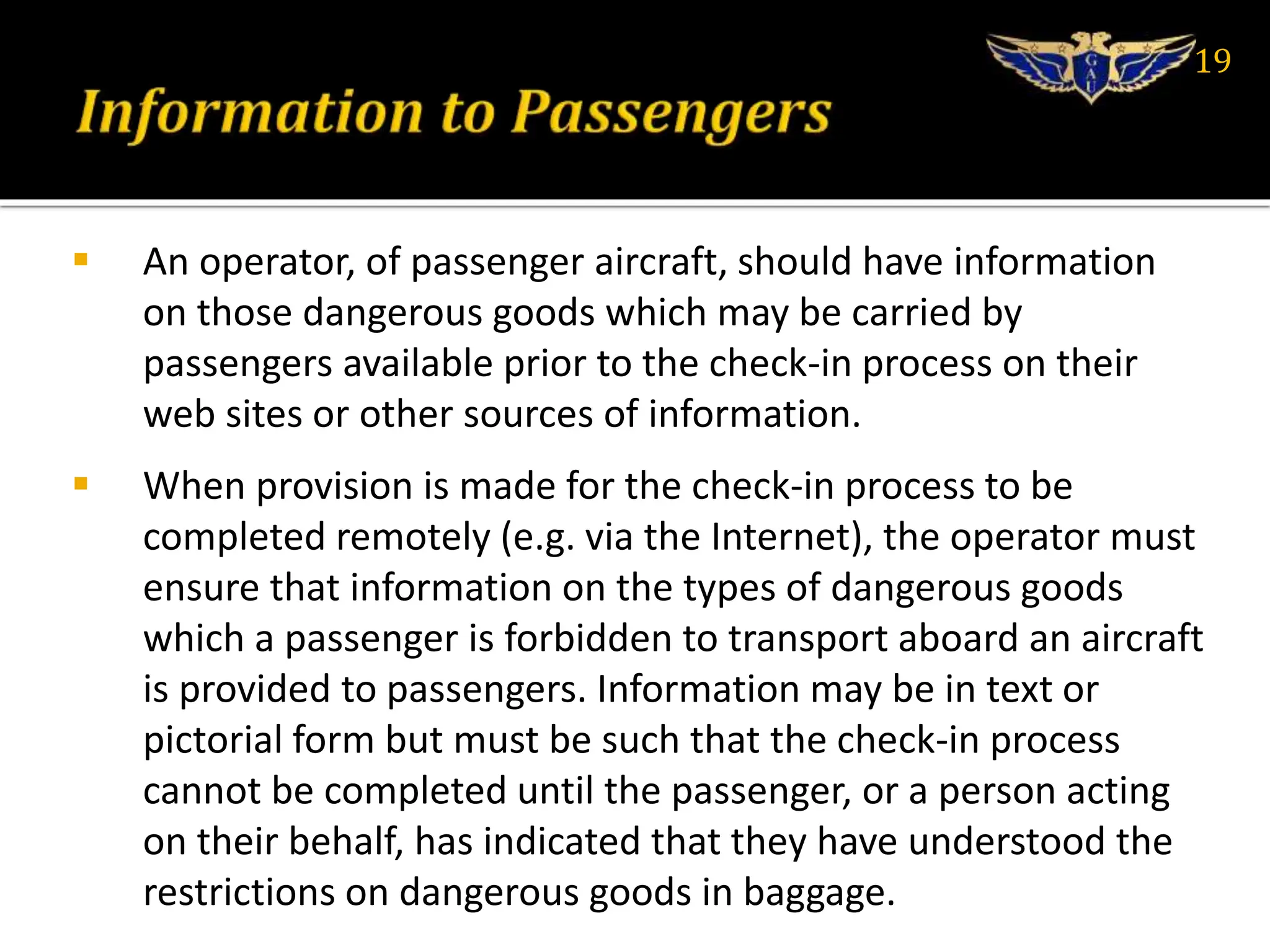  An operator, of passenger aircraft, should have information
on those dangerous goods which may be carried by
passengers available prior to the check-in process on their
web sites or other sources of information.
 When provision is made for the check-in process to be
completed remotely (e.g. via the Internet), the operator must
ensure that information on the types of dangerous goods
which a passenger is forbidden to transport aboard an aircraft
is provided to passengers. Information may be in text or
pictorial form but must be such that the check-in process
cannot be completed until the passenger, or a person acting
on their behalf, has indicated that they have understood the
restrictions on dangerous goods in baggage.
19
 
