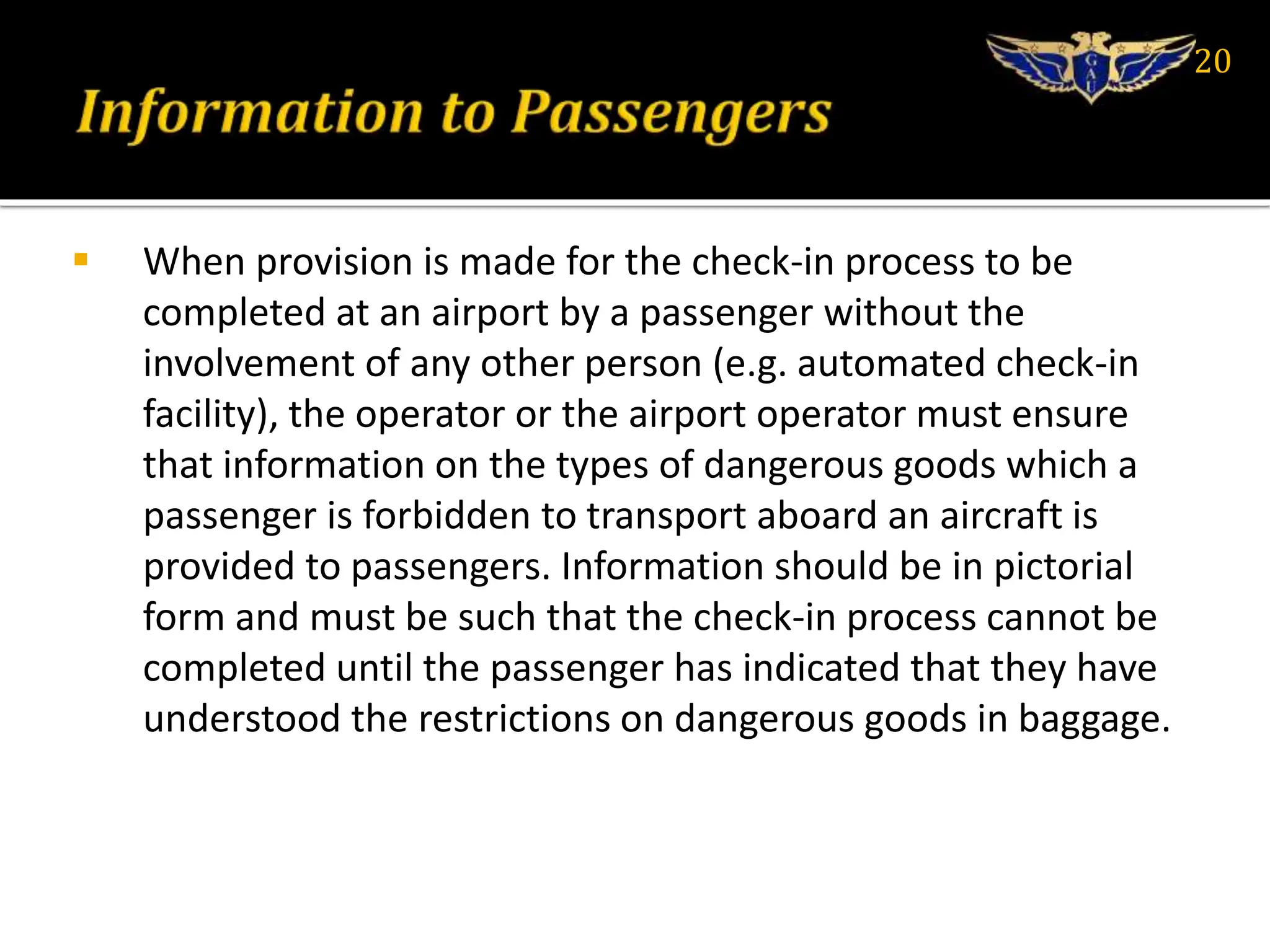  When provision is made for the check-in process to be
completed at an airport by a passenger without the
involvement of any other person (e.g. automated check-in
facility), the operator or the airport operator must ensure
that information on the types of dangerous goods which a
passenger is forbidden to transport aboard an aircraft is
provided to passengers. Information should be in pictorial
form and must be such that the check-in process cannot be
completed until the passenger has indicated that they have
understood the restrictions on dangerous goods in baggage.
20
 