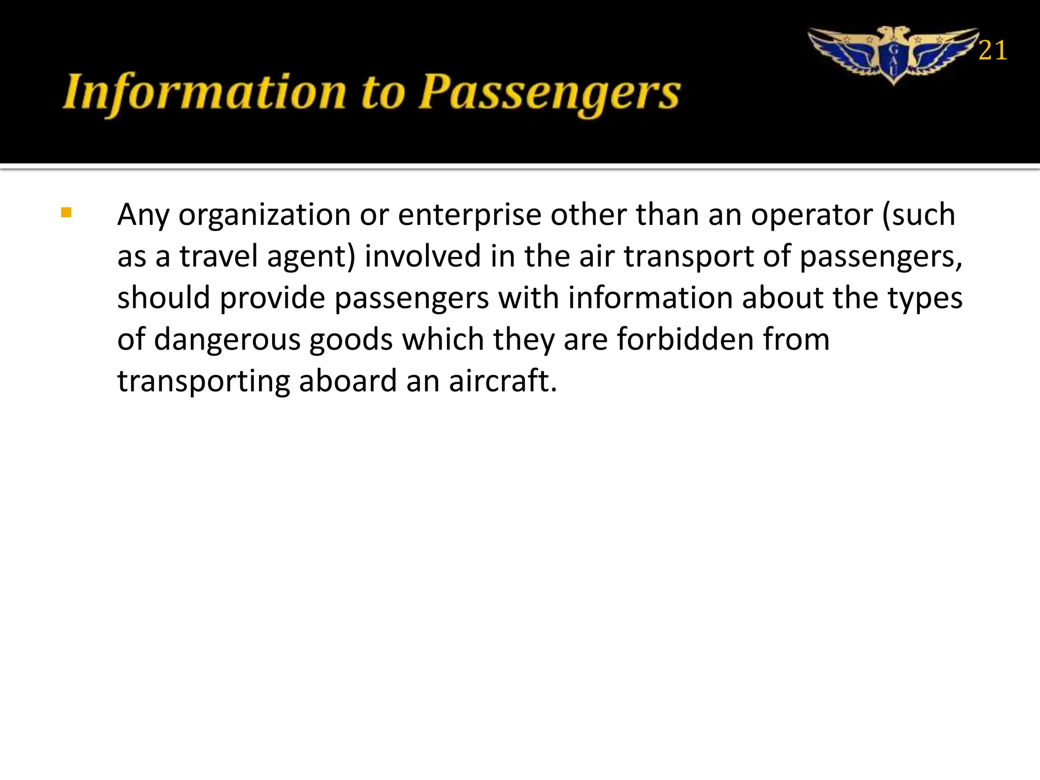  Any organization or enterprise other than an operator (such
as a travel agent) involved in the air transport of passengers,
should provide passengers with information about the types
of dangerous goods which they are forbidden from
transporting aboard an aircraft.
21
 