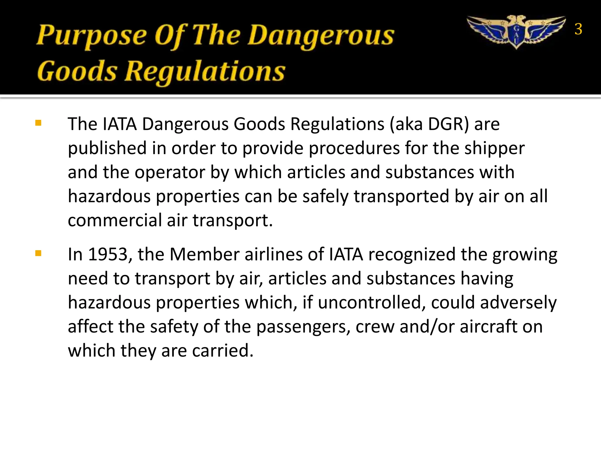  The IATA Dangerous Goods Regulations (aka DGR) are
published in order to provide procedures for the shipper
and the operator by which articles and substances with
hazardous properties can be safely transported by air on all
commercial air transport.
 In 1953, the Member airlines of IATA recognized the growing
need to transport by air, articles and substances having
hazardous properties which, if uncontrolled, could adversely
affect the safety of the passengers, crew and/or aircraft on
which they are carried.
3
 