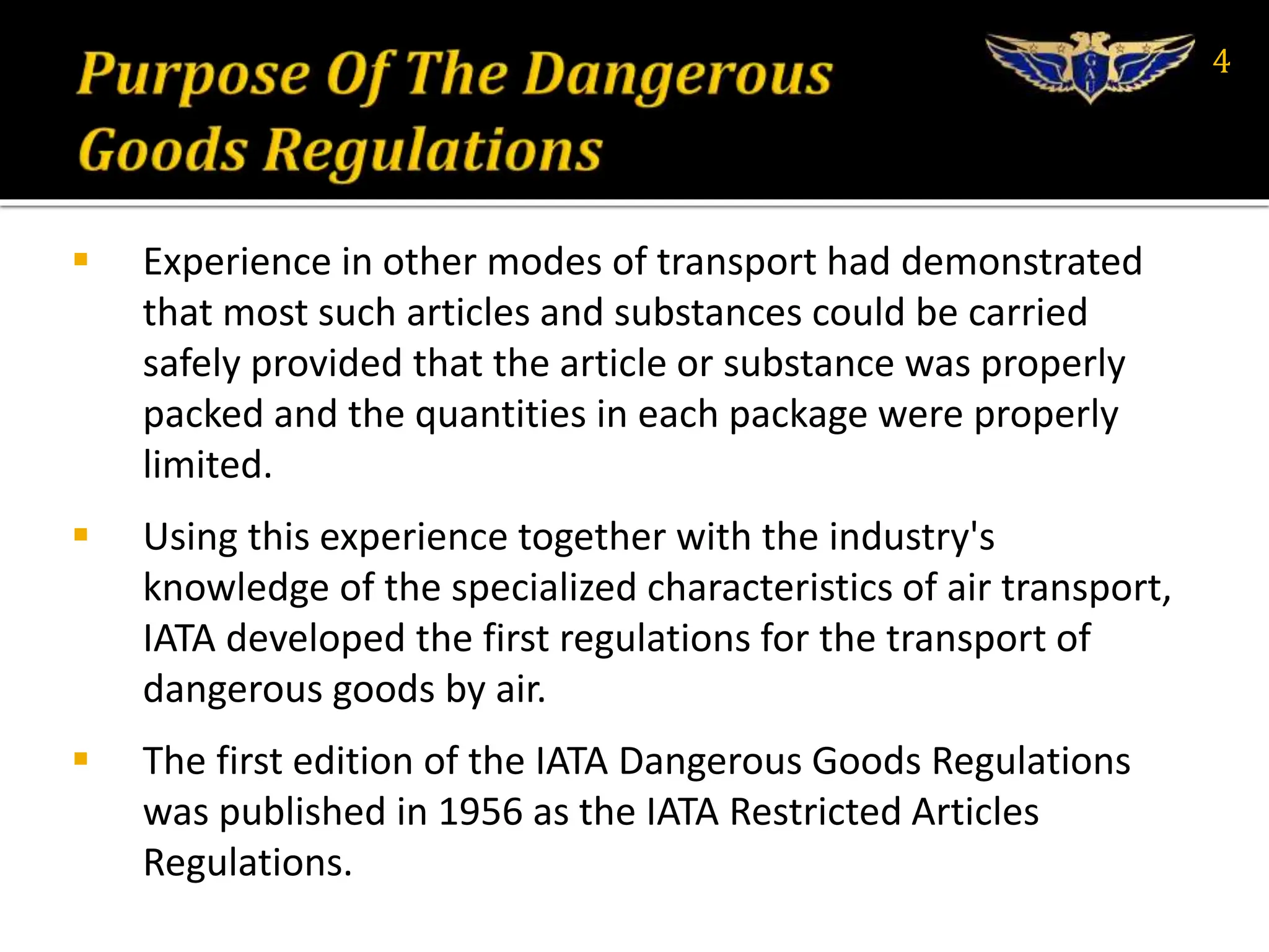  Experience in other modes of transport had demonstrated
that most such articles and substances could be carried
safely provided that the article or substance was properly
packed and the quantities in each package were properly
limited.
 Using this experience together with the industry's
knowledge of the specialized characteristics of air transport,
IATA developed the first regulations for the transport of
dangerous goods by air.
 The first edition of the IATA Dangerous Goods Regulations
was published in 1956 as the IATA Restricted Articles
Regulations.
4
 