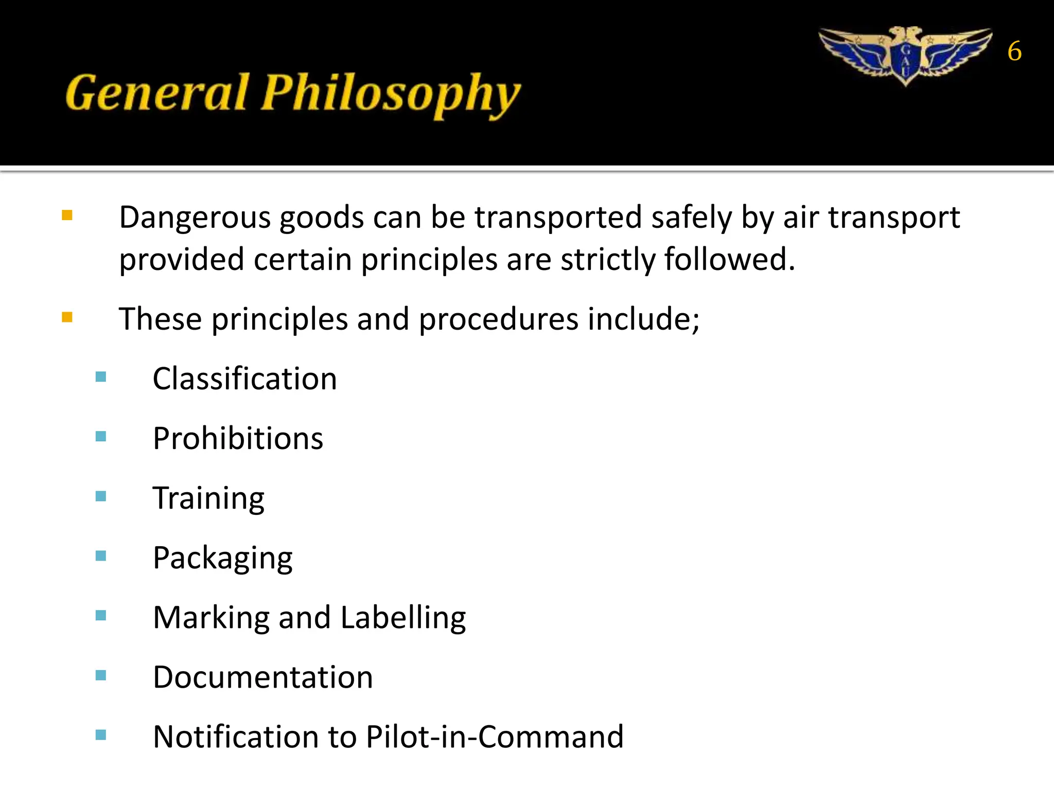  Dangerous goods can be transported safely by air transport
provided certain principles are strictly followed.
 These principles and procedures include;
 Classification
 Prohibitions
 Training
 Packaging
 Marking and Labelling
 Documentation
 Notification to Pilot-in-Command
6
 