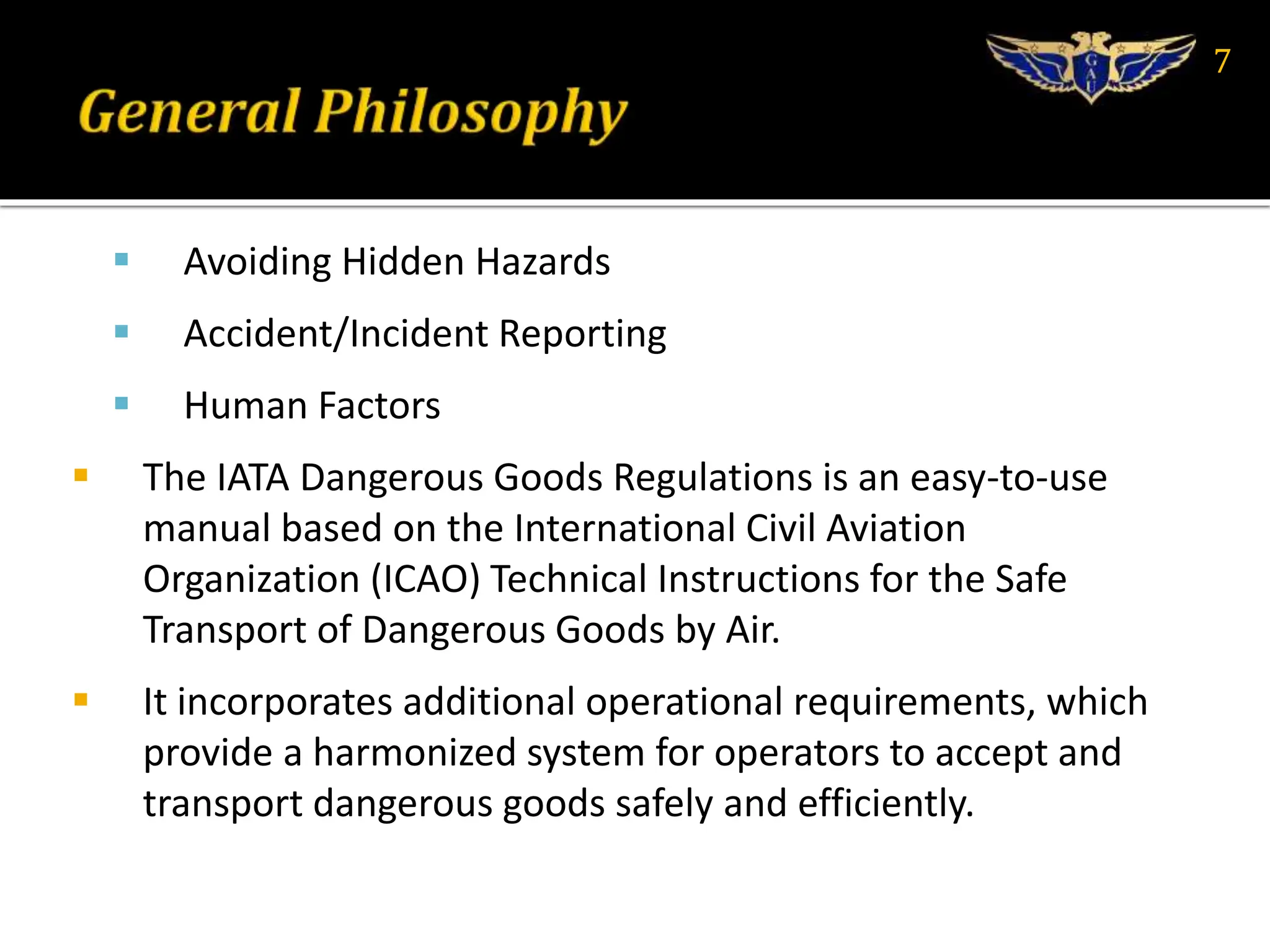  Avoiding Hidden Hazards
 Accident/Incident Reporting
 Human Factors
 The IATA Dangerous Goods Regulations is an easy-to-use
manual based on the International Civil Aviation
Organization (ICAO) Technical Instructions for the Safe
Transport of Dangerous Goods by Air.
 It incorporates additional operational requirements, which
provide a harmonized system for operators to accept and
transport dangerous goods safely and efficiently.
7
 
