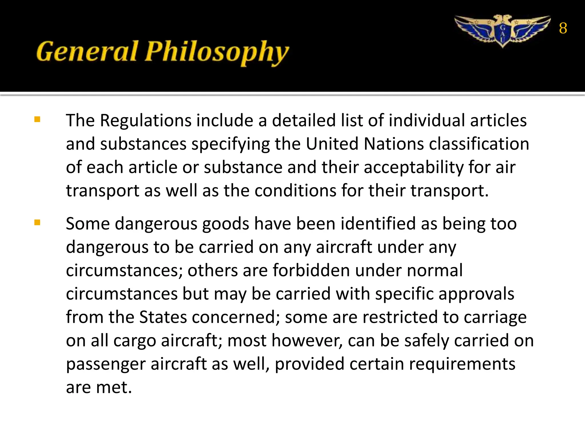  The Regulations include a detailed list of individual articles
and substances specifying the United Nations classification
of each article or substance and their acceptability for air
transport as well as the conditions for their transport.
 Some dangerous goods have been identified as being too
dangerous to be carried on any aircraft under any
circumstances; others are forbidden under normal
circumstances but may be carried with specific approvals
from the States concerned; some are restricted to carriage
on all cargo aircraft; most however, can be safely carried on
passenger aircraft as well, provided certain requirements
are met.
8
 